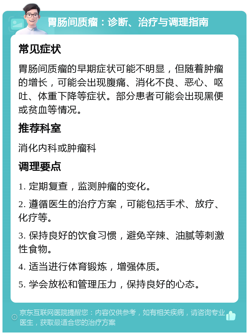 胃肠间质瘤：诊断、治疗与调理指南 常见症状 胃肠间质瘤的早期症状可能不明显，但随着肿瘤的增长，可能会出现腹痛、消化不良、恶心、呕吐、体重下降等症状。部分患者可能会出现黑便或贫血等情况。 推荐科室 消化内科或肿瘤科 调理要点 1. 定期复查，监测肿瘤的变化。 2. 遵循医生的治疗方案，可能包括手术、放疗、化疗等。 3. 保持良好的饮食习惯，避免辛辣、油腻等刺激性食物。 4. 适当进行体育锻炼，增强体质。 5. 学会放松和管理压力，保持良好的心态。