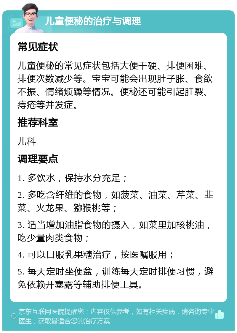 儿童便秘的治疗与调理 常见症状 儿童便秘的常见症状包括大便干硬、排便困难、排便次数减少等。宝宝可能会出现肚子胀、食欲不振、情绪烦躁等情况。便秘还可能引起肛裂、痔疮等并发症。 推荐科室 儿科 调理要点 1. 多饮水，保持水分充足； 2. 多吃含纤维的食物，如菠菜、油菜、芹菜、韭菜、火龙果、猕猴桃等； 3. 适当增加油脂食物的摄入，如菜里加核桃油，吃少量肉类食物； 4. 可以口服乳果糖治疗，按医嘱服用； 5. 每天定时坐便盆，训练每天定时排便习惯，避免依赖开塞露等辅助排便工具。