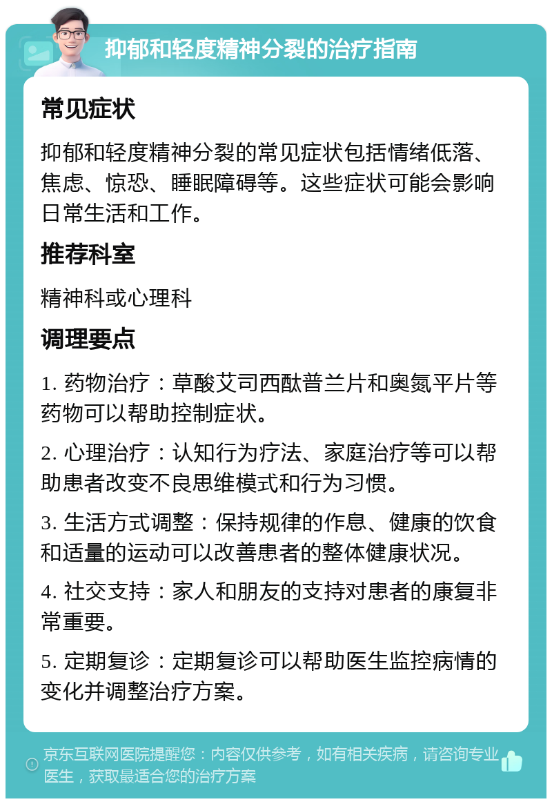 抑郁和轻度精神分裂的治疗指南 常见症状 抑郁和轻度精神分裂的常见症状包括情绪低落、焦虑、惊恐、睡眠障碍等。这些症状可能会影响日常生活和工作。 推荐科室 精神科或心理科 调理要点 1. 药物治疗：草酸艾司西酞普兰片和奥氮平片等药物可以帮助控制症状。 2. 心理治疗：认知行为疗法、家庭治疗等可以帮助患者改变不良思维模式和行为习惯。 3. 生活方式调整：保持规律的作息、健康的饮食和适量的运动可以改善患者的整体健康状况。 4. 社交支持：家人和朋友的支持对患者的康复非常重要。 5. 定期复诊：定期复诊可以帮助医生监控病情的变化并调整治疗方案。