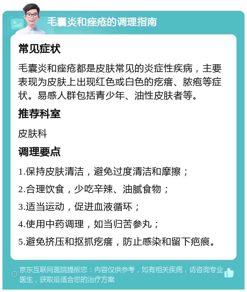 毛囊炎和痤疮的调理指南 常见症状 毛囊炎和痤疮都是皮肤常见的炎症性疾病，主要表现为皮肤上出现红色或白色的疙瘩、脓疱等症状。易感人群包括青少年、油性皮肤者等。 推荐科室 皮肤科 调理要点 1.保持皮肤清洁，避免过度清洁和摩擦； 2.合理饮食，少吃辛辣、油腻食物； 3.适当运动，促进血液循环； 4.使用中药调理，如当归苦参丸； 5.避免挤压和抠抓疙瘩，防止感染和留下疤痕。