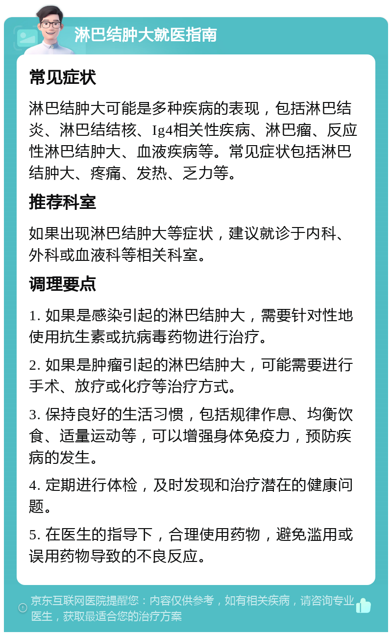 淋巴结肿大就医指南 常见症状 淋巴结肿大可能是多种疾病的表现，包括淋巴结炎、淋巴结结核、Ig4相关性疾病、淋巴瘤、反应性淋巴结肿大、血液疾病等。常见症状包括淋巴结肿大、疼痛、发热、乏力等。 推荐科室 如果出现淋巴结肿大等症状，建议就诊于内科、外科或血液科等相关科室。 调理要点 1. 如果是感染引起的淋巴结肿大，需要针对性地使用抗生素或抗病毒药物进行治疗。 2. 如果是肿瘤引起的淋巴结肿大，可能需要进行手术、放疗或化疗等治疗方式。 3. 保持良好的生活习惯，包括规律作息、均衡饮食、适量运动等，可以增强身体免疫力，预防疾病的发生。 4. 定期进行体检，及时发现和治疗潜在的健康问题。 5. 在医生的指导下，合理使用药物，避免滥用或误用药物导致的不良反应。