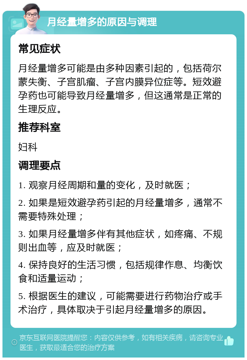 月经量增多的原因与调理 常见症状 月经量增多可能是由多种因素引起的，包括荷尔蒙失衡、子宫肌瘤、子宫内膜异位症等。短效避孕药也可能导致月经量增多，但这通常是正常的生理反应。 推荐科室 妇科 调理要点 1. 观察月经周期和量的变化，及时就医； 2. 如果是短效避孕药引起的月经量增多，通常不需要特殊处理； 3. 如果月经量增多伴有其他症状，如疼痛、不规则出血等，应及时就医； 4. 保持良好的生活习惯，包括规律作息、均衡饮食和适量运动； 5. 根据医生的建议，可能需要进行药物治疗或手术治疗，具体取决于引起月经量增多的原因。