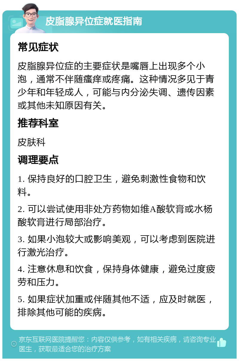 皮脂腺异位症就医指南 常见症状 皮脂腺异位症的主要症状是嘴唇上出现多个小泡，通常不伴随瘙痒或疼痛。这种情况多见于青少年和年轻成人，可能与内分泌失调、遗传因素或其他未知原因有关。 推荐科室 皮肤科 调理要点 1. 保持良好的口腔卫生，避免刺激性食物和饮料。 2. 可以尝试使用非处方药物如维A酸软膏或水杨酸软膏进行局部治疗。 3. 如果小泡较大或影响美观，可以考虑到医院进行激光治疗。 4. 注意休息和饮食，保持身体健康，避免过度疲劳和压力。 5. 如果症状加重或伴随其他不适，应及时就医，排除其他可能的疾病。