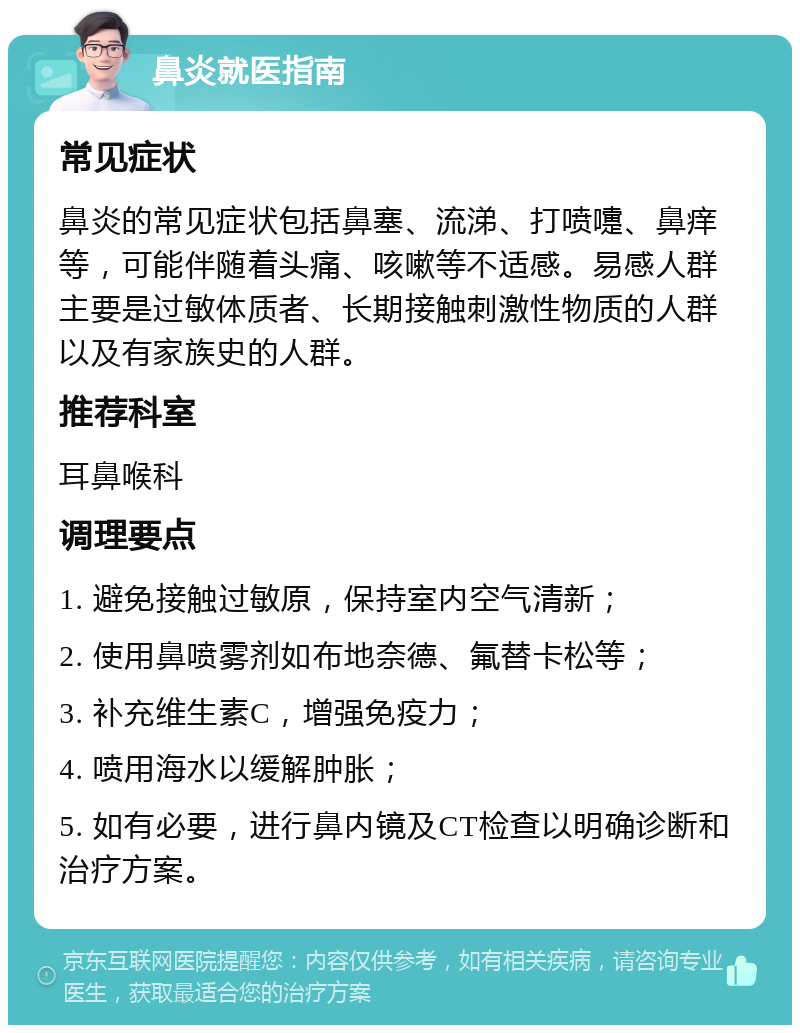 鼻炎就医指南 常见症状 鼻炎的常见症状包括鼻塞、流涕、打喷嚏、鼻痒等，可能伴随着头痛、咳嗽等不适感。易感人群主要是过敏体质者、长期接触刺激性物质的人群以及有家族史的人群。 推荐科室 耳鼻喉科 调理要点 1. 避免接触过敏原，保持室内空气清新； 2. 使用鼻喷雾剂如布地奈德、氟替卡松等； 3. 补充维生素C，增强免疫力； 4. 喷用海水以缓解肿胀； 5. 如有必要，进行鼻内镜及CT检查以明确诊断和治疗方案。