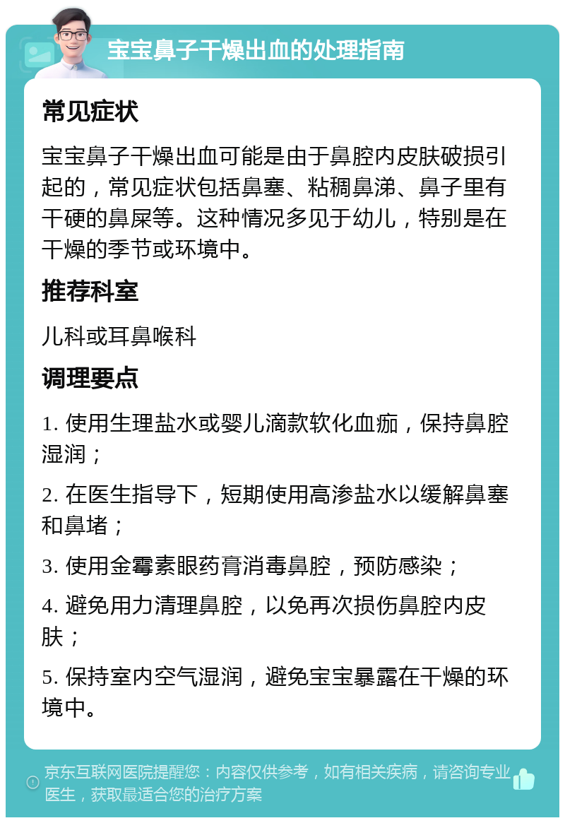 宝宝鼻子干燥出血的处理指南 常见症状 宝宝鼻子干燥出血可能是由于鼻腔内皮肤破损引起的，常见症状包括鼻塞、粘稠鼻涕、鼻子里有干硬的鼻屎等。这种情况多见于幼儿，特别是在干燥的季节或环境中。 推荐科室 儿科或耳鼻喉科 调理要点 1. 使用生理盐水或婴儿滴款软化血痂，保持鼻腔湿润； 2. 在医生指导下，短期使用高渗盐水以缓解鼻塞和鼻堵； 3. 使用金霉素眼药膏消毒鼻腔，预防感染； 4. 避免用力清理鼻腔，以免再次损伤鼻腔内皮肤； 5. 保持室内空气湿润，避免宝宝暴露在干燥的环境中。