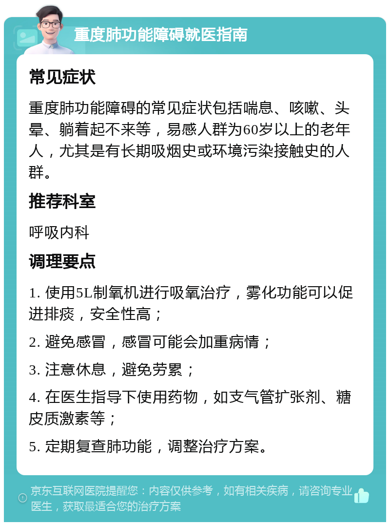 重度肺功能障碍就医指南 常见症状 重度肺功能障碍的常见症状包括喘息、咳嗽、头晕、躺着起不来等，易感人群为60岁以上的老年人，尤其是有长期吸烟史或环境污染接触史的人群。 推荐科室 呼吸内科 调理要点 1. 使用5L制氧机进行吸氧治疗，雾化功能可以促进排痰，安全性高； 2. 避免感冒，感冒可能会加重病情； 3. 注意休息，避免劳累； 4. 在医生指导下使用药物，如支气管扩张剂、糖皮质激素等； 5. 定期复查肺功能，调整治疗方案。