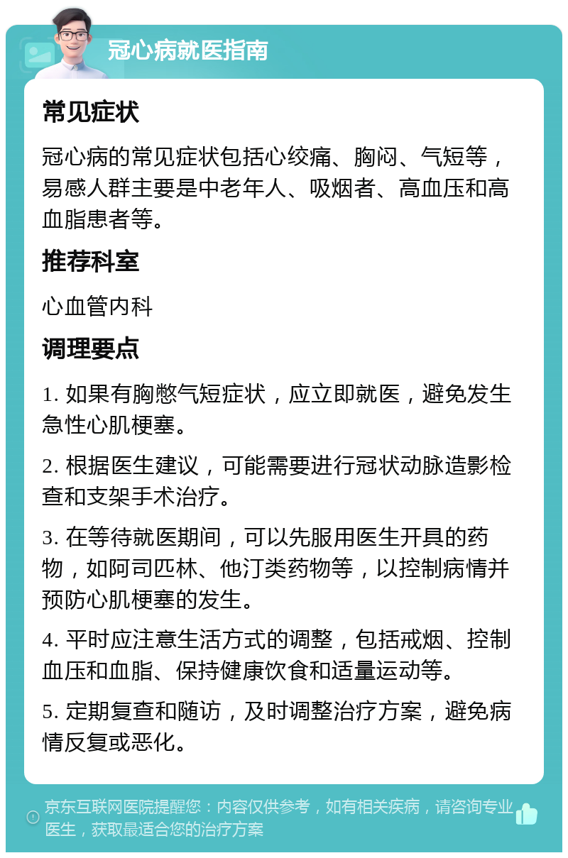 冠心病就医指南 常见症状 冠心病的常见症状包括心绞痛、胸闷、气短等，易感人群主要是中老年人、吸烟者、高血压和高血脂患者等。 推荐科室 心血管内科 调理要点 1. 如果有胸憋气短症状，应立即就医，避免发生急性心肌梗塞。 2. 根据医生建议，可能需要进行冠状动脉造影检查和支架手术治疗。 3. 在等待就医期间，可以先服用医生开具的药物，如阿司匹林、他汀类药物等，以控制病情并预防心肌梗塞的发生。 4. 平时应注意生活方式的调整，包括戒烟、控制血压和血脂、保持健康饮食和适量运动等。 5. 定期复查和随访，及时调整治疗方案，避免病情反复或恶化。