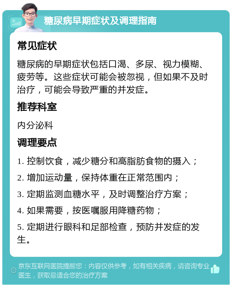 糖尿病早期症状及调理指南 常见症状 糖尿病的早期症状包括口渴、多尿、视力模糊、疲劳等。这些症状可能会被忽视，但如果不及时治疗，可能会导致严重的并发症。 推荐科室 内分泌科 调理要点 1. 控制饮食，减少糖分和高脂肪食物的摄入； 2. 增加运动量，保持体重在正常范围内； 3. 定期监测血糖水平，及时调整治疗方案； 4. 如果需要，按医嘱服用降糖药物； 5. 定期进行眼科和足部检查，预防并发症的发生。