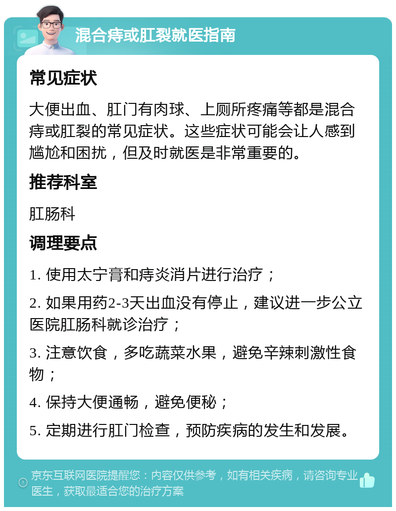 混合痔或肛裂就医指南 常见症状 大便出血、肛门有肉球、上厕所疼痛等都是混合痔或肛裂的常见症状。这些症状可能会让人感到尴尬和困扰，但及时就医是非常重要的。 推荐科室 肛肠科 调理要点 1. 使用太宁膏和痔炎消片进行治疗； 2. 如果用药2-3天出血没有停止，建议进一步公立医院肛肠科就诊治疗； 3. 注意饮食，多吃蔬菜水果，避免辛辣刺激性食物； 4. 保持大便通畅，避免便秘； 5. 定期进行肛门检查，预防疾病的发生和发展。