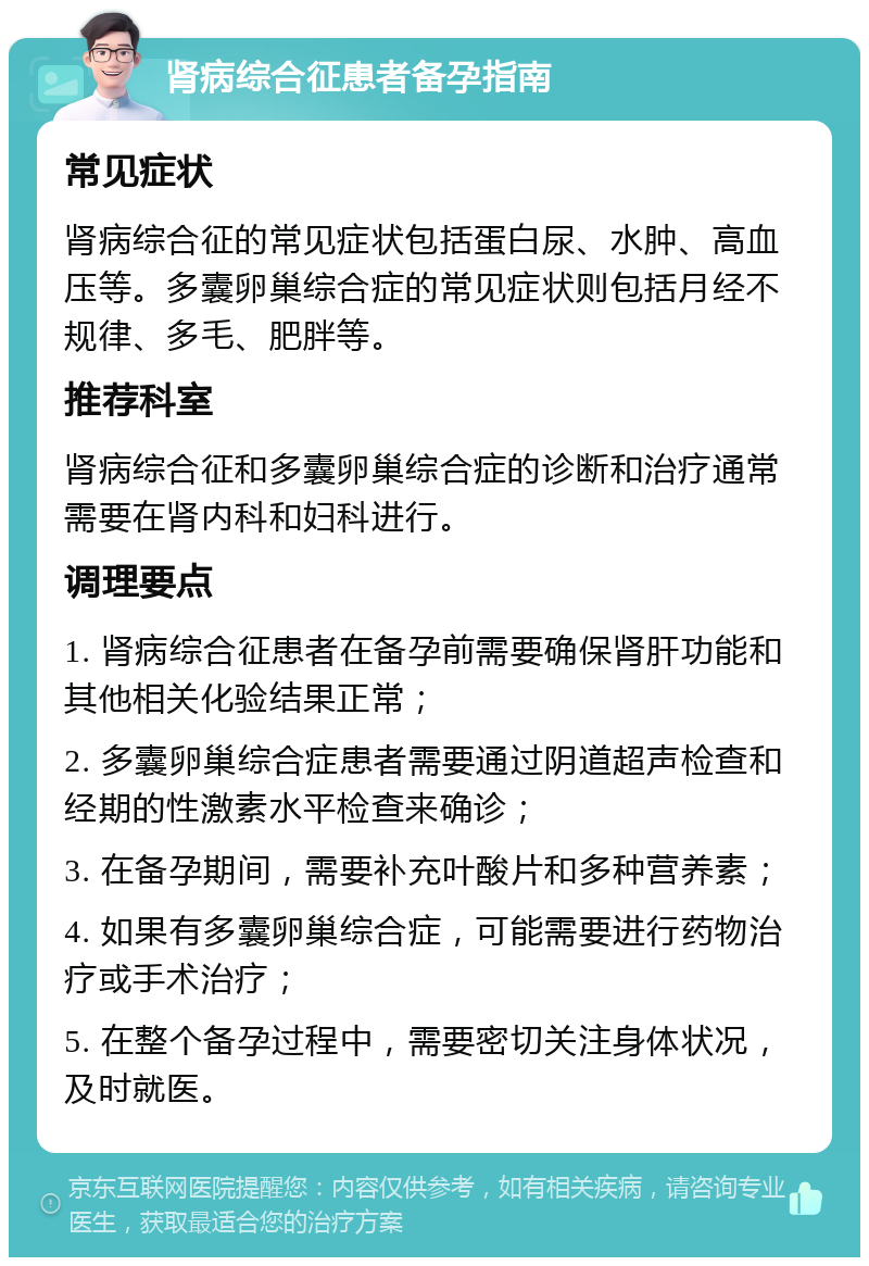 肾病综合征患者备孕指南 常见症状 肾病综合征的常见症状包括蛋白尿、水肿、高血压等。多囊卵巢综合症的常见症状则包括月经不规律、多毛、肥胖等。 推荐科室 肾病综合征和多囊卵巢综合症的诊断和治疗通常需要在肾内科和妇科进行。 调理要点 1. 肾病综合征患者在备孕前需要确保肾肝功能和其他相关化验结果正常； 2. 多囊卵巢综合症患者需要通过阴道超声检查和经期的性激素水平检查来确诊； 3. 在备孕期间，需要补充叶酸片和多种营养素； 4. 如果有多囊卵巢综合症，可能需要进行药物治疗或手术治疗； 5. 在整个备孕过程中，需要密切关注身体状况，及时就医。