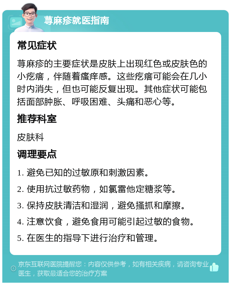 荨麻疹就医指南 常见症状 荨麻疹的主要症状是皮肤上出现红色或皮肤色的小疙瘩，伴随着瘙痒感。这些疙瘩可能会在几小时内消失，但也可能反复出现。其他症状可能包括面部肿胀、呼吸困难、头痛和恶心等。 推荐科室 皮肤科 调理要点 1. 避免已知的过敏原和刺激因素。 2. 使用抗过敏药物，如氯雷他定糖浆等。 3. 保持皮肤清洁和湿润，避免搔抓和摩擦。 4. 注意饮食，避免食用可能引起过敏的食物。 5. 在医生的指导下进行治疗和管理。