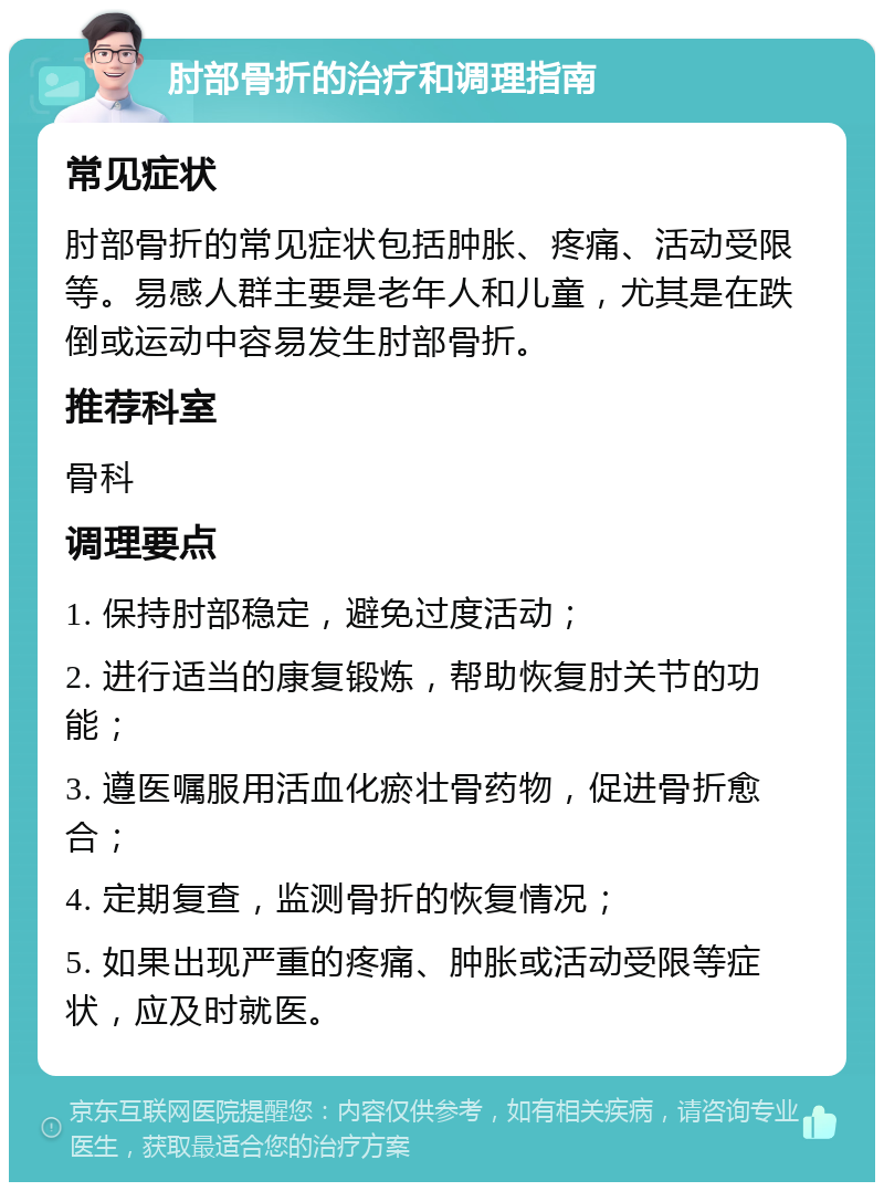 肘部骨折的治疗和调理指南 常见症状 肘部骨折的常见症状包括肿胀、疼痛、活动受限等。易感人群主要是老年人和儿童，尤其是在跌倒或运动中容易发生肘部骨折。 推荐科室 骨科 调理要点 1. 保持肘部稳定，避免过度活动； 2. 进行适当的康复锻炼，帮助恢复肘关节的功能； 3. 遵医嘱服用活血化瘀壮骨药物，促进骨折愈合； 4. 定期复查，监测骨折的恢复情况； 5. 如果出现严重的疼痛、肿胀或活动受限等症状，应及时就医。