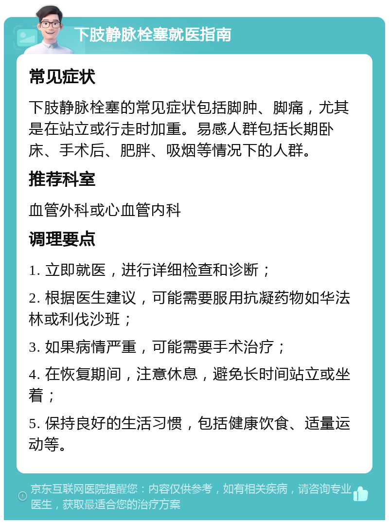 下肢静脉栓塞就医指南 常见症状 下肢静脉栓塞的常见症状包括脚肿、脚痛，尤其是在站立或行走时加重。易感人群包括长期卧床、手术后、肥胖、吸烟等情况下的人群。 推荐科室 血管外科或心血管内科 调理要点 1. 立即就医，进行详细检查和诊断； 2. 根据医生建议，可能需要服用抗凝药物如华法林或利伐沙班； 3. 如果病情严重，可能需要手术治疗； 4. 在恢复期间，注意休息，避免长时间站立或坐着； 5. 保持良好的生活习惯，包括健康饮食、适量运动等。