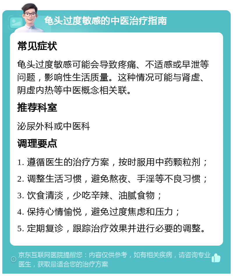 龟头过度敏感的中医治疗指南 常见症状 龟头过度敏感可能会导致疼痛、不适感或早泄等问题，影响性生活质量。这种情况可能与肾虚、阴虚内热等中医概念相关联。 推荐科室 泌尿外科或中医科 调理要点 1. 遵循医生的治疗方案，按时服用中药颗粒剂； 2. 调整生活习惯，避免熬夜、手淫等不良习惯； 3. 饮食清淡，少吃辛辣、油腻食物； 4. 保持心情愉悦，避免过度焦虑和压力； 5. 定期复诊，跟踪治疗效果并进行必要的调整。