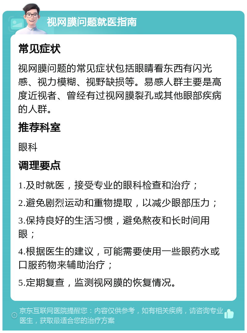 视网膜问题就医指南 常见症状 视网膜问题的常见症状包括眼睛看东西有闪光感、视力模糊、视野缺损等。易感人群主要是高度近视者、曾经有过视网膜裂孔或其他眼部疾病的人群。 推荐科室 眼科 调理要点 1.及时就医，接受专业的眼科检查和治疗； 2.避免剧烈运动和重物提取，以减少眼部压力； 3.保持良好的生活习惯，避免熬夜和长时间用眼； 4.根据医生的建议，可能需要使用一些眼药水或口服药物来辅助治疗； 5.定期复查，监测视网膜的恢复情况。