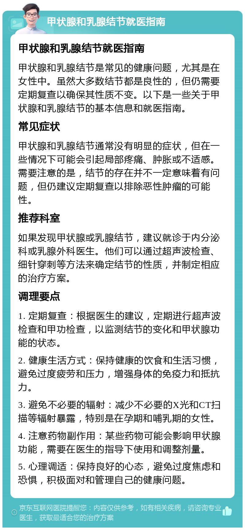 甲状腺和乳腺结节就医指南 甲状腺和乳腺结节就医指南 甲状腺和乳腺结节是常见的健康问题，尤其是在女性中。虽然大多数结节都是良性的，但仍需要定期复查以确保其性质不变。以下是一些关于甲状腺和乳腺结节的基本信息和就医指南。 常见症状 甲状腺和乳腺结节通常没有明显的症状，但在一些情况下可能会引起局部疼痛、肿胀或不适感。需要注意的是，结节的存在并不一定意味着有问题，但仍建议定期复查以排除恶性肿瘤的可能性。 推荐科室 如果发现甲状腺或乳腺结节，建议就诊于内分泌科或乳腺外科医生。他们可以通过超声波检查、细针穿刺等方法来确定结节的性质，并制定相应的治疗方案。 调理要点 1. 定期复查：根据医生的建议，定期进行超声波检查和甲功检查，以监测结节的变化和甲状腺功能的状态。 2. 健康生活方式：保持健康的饮食和生活习惯，避免过度疲劳和压力，增强身体的免疫力和抵抗力。 3. 避免不必要的辐射：减少不必要的X光和CT扫描等辐射暴露，特别是在孕期和哺乳期的女性。 4. 注意药物副作用：某些药物可能会影响甲状腺功能，需要在医生的指导下使用和调整剂量。 5. 心理调适：保持良好的心态，避免过度焦虑和恐惧，积极面对和管理自己的健康问题。