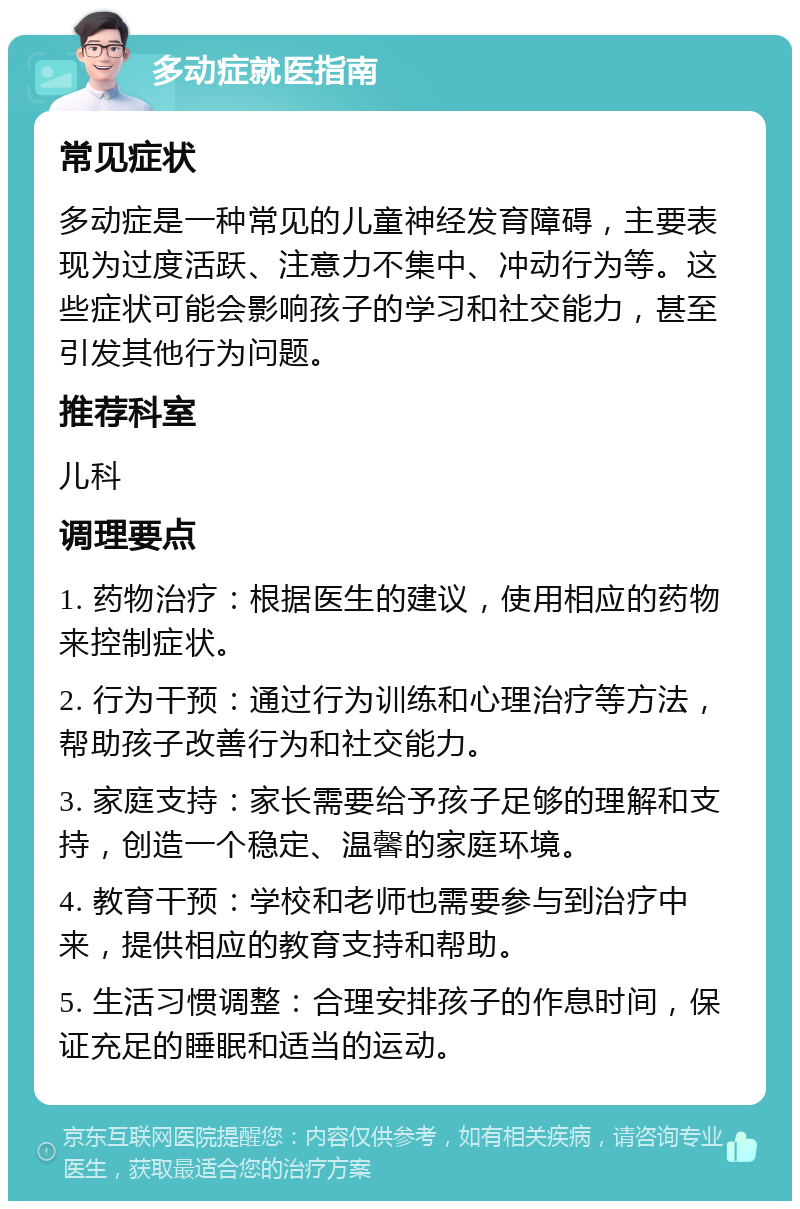 多动症就医指南 常见症状 多动症是一种常见的儿童神经发育障碍，主要表现为过度活跃、注意力不集中、冲动行为等。这些症状可能会影响孩子的学习和社交能力，甚至引发其他行为问题。 推荐科室 儿科 调理要点 1. 药物治疗：根据医生的建议，使用相应的药物来控制症状。 2. 行为干预：通过行为训练和心理治疗等方法，帮助孩子改善行为和社交能力。 3. 家庭支持：家长需要给予孩子足够的理解和支持，创造一个稳定、温馨的家庭环境。 4. 教育干预：学校和老师也需要参与到治疗中来，提供相应的教育支持和帮助。 5. 生活习惯调整：合理安排孩子的作息时间，保证充足的睡眠和适当的运动。