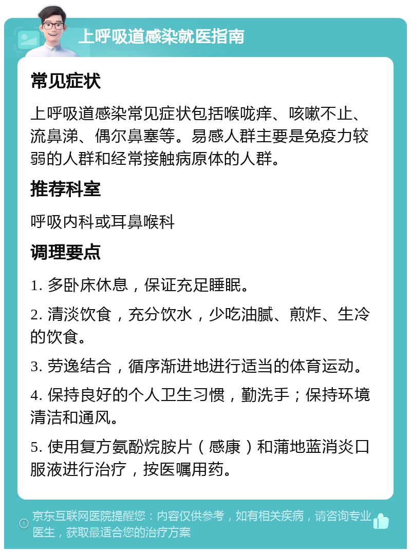 上呼吸道感染就医指南 常见症状 上呼吸道感染常见症状包括喉咙痒、咳嗽不止、流鼻涕、偶尔鼻塞等。易感人群主要是免疫力较弱的人群和经常接触病原体的人群。 推荐科室 呼吸内科或耳鼻喉科 调理要点 1. 多卧床休息，保证充足睡眠。 2. 清淡饮食，充分饮水，少吃油腻、煎炸、生冷的饮食。 3. 劳逸结合，循序渐进地进行适当的体育运动。 4. 保持良好的个人卫生习惯，勤洗手；保持环境清洁和通风。 5. 使用复方氨酚烷胺片（感康）和蒲地蓝消炎口服液进行治疗，按医嘱用药。