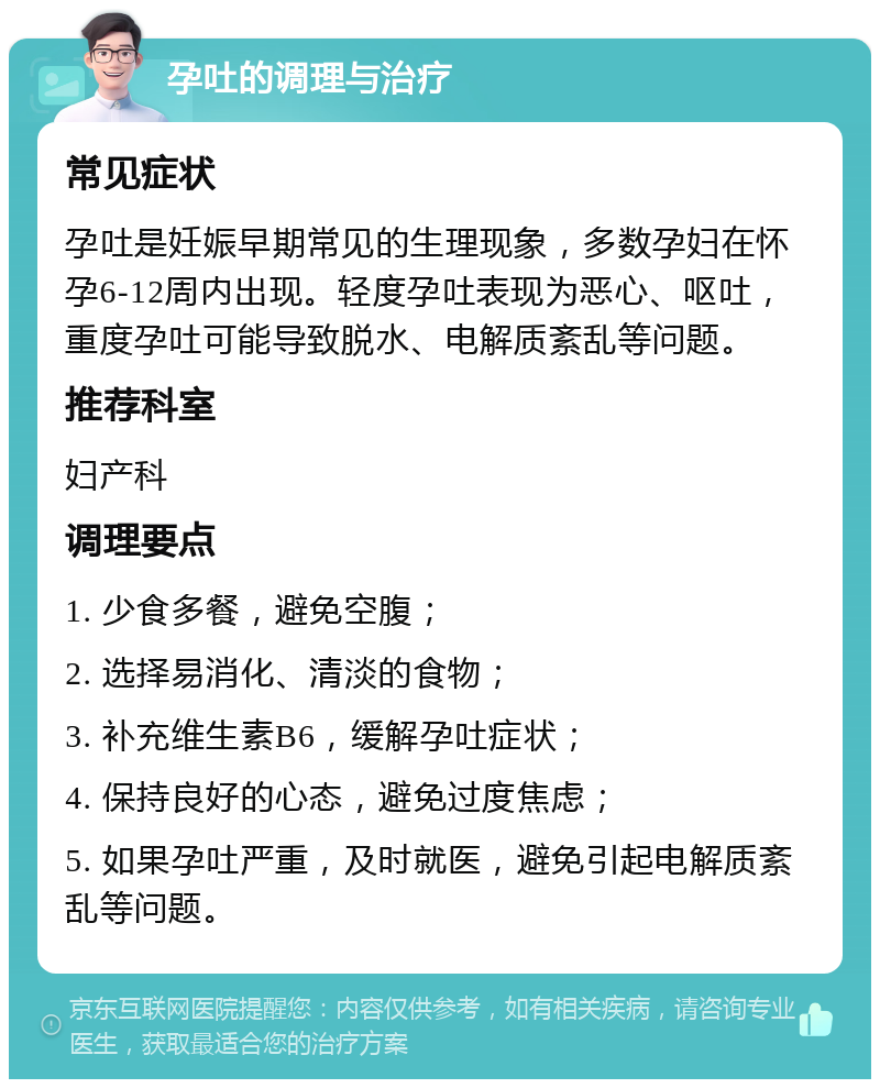 孕吐的调理与治疗 常见症状 孕吐是妊娠早期常见的生理现象，多数孕妇在怀孕6-12周内出现。轻度孕吐表现为恶心、呕吐，重度孕吐可能导致脱水、电解质紊乱等问题。 推荐科室 妇产科 调理要点 1. 少食多餐，避免空腹； 2. 选择易消化、清淡的食物； 3. 补充维生素B6，缓解孕吐症状； 4. 保持良好的心态，避免过度焦虑； 5. 如果孕吐严重，及时就医，避免引起电解质紊乱等问题。