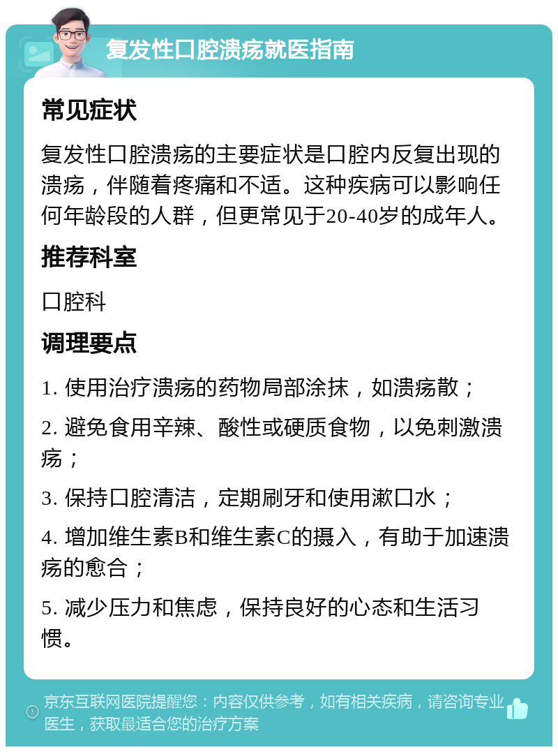 复发性口腔溃疡就医指南 常见症状 复发性口腔溃疡的主要症状是口腔内反复出现的溃疡，伴随着疼痛和不适。这种疾病可以影响任何年龄段的人群，但更常见于20-40岁的成年人。 推荐科室 口腔科 调理要点 1. 使用治疗溃疡的药物局部涂抹，如溃疡散； 2. 避免食用辛辣、酸性或硬质食物，以免刺激溃疡； 3. 保持口腔清洁，定期刷牙和使用漱口水； 4. 增加维生素B和维生素C的摄入，有助于加速溃疡的愈合； 5. 减少压力和焦虑，保持良好的心态和生活习惯。