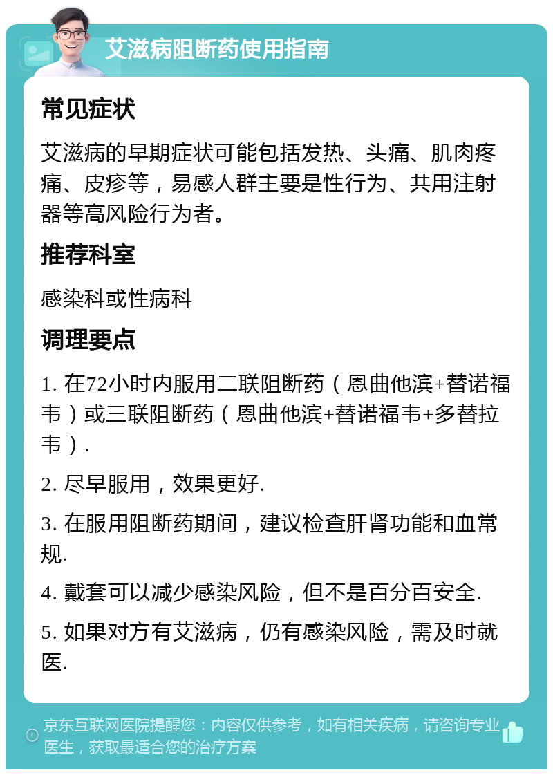 艾滋病阻断药使用指南 常见症状 艾滋病的早期症状可能包括发热、头痛、肌肉疼痛、皮疹等，易感人群主要是性行为、共用注射器等高风险行为者。 推荐科室 感染科或性病科 调理要点 1. 在72小时内服用二联阻断药（恩曲他滨+替诺福韦）或三联阻断药（恩曲他滨+替诺福韦+多替拉韦）. 2. 尽早服用，效果更好. 3. 在服用阻断药期间，建议检查肝肾功能和血常规. 4. 戴套可以减少感染风险，但不是百分百安全. 5. 如果对方有艾滋病，仍有感染风险，需及时就医.