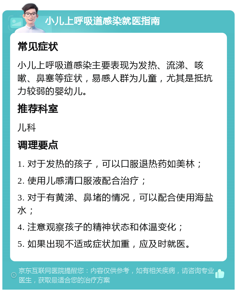 小儿上呼吸道感染就医指南 常见症状 小儿上呼吸道感染主要表现为发热、流涕、咳嗽、鼻塞等症状，易感人群为儿童，尤其是抵抗力较弱的婴幼儿。 推荐科室 儿科 调理要点 1. 对于发热的孩子，可以口服退热药如美林； 2. 使用儿感清口服液配合治疗； 3. 对于有黄涕、鼻堵的情况，可以配合使用海盐水； 4. 注意观察孩子的精神状态和体温变化； 5. 如果出现不适或症状加重，应及时就医。