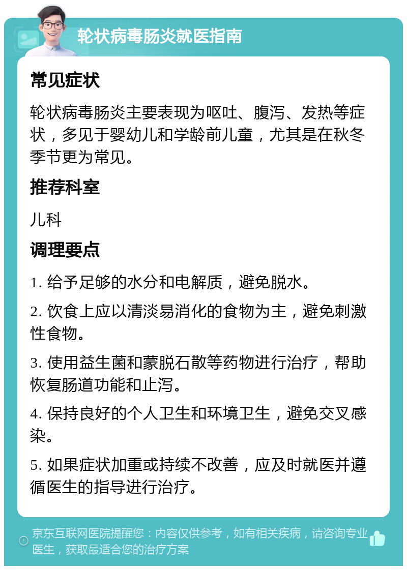 轮状病毒肠炎就医指南 常见症状 轮状病毒肠炎主要表现为呕吐、腹泻、发热等症状，多见于婴幼儿和学龄前儿童，尤其是在秋冬季节更为常见。 推荐科室 儿科 调理要点 1. 给予足够的水分和电解质，避免脱水。 2. 饮食上应以清淡易消化的食物为主，避免刺激性食物。 3. 使用益生菌和蒙脱石散等药物进行治疗，帮助恢复肠道功能和止泻。 4. 保持良好的个人卫生和环境卫生，避免交叉感染。 5. 如果症状加重或持续不改善，应及时就医并遵循医生的指导进行治疗。