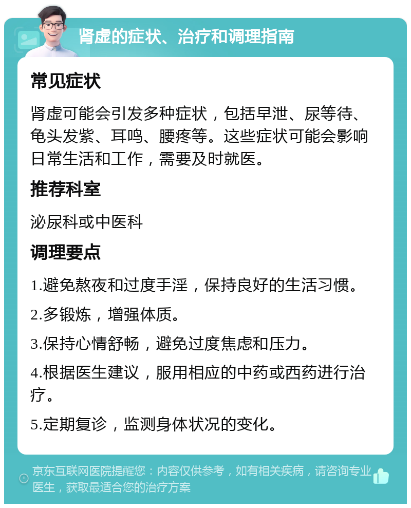 肾虚的症状、治疗和调理指南 常见症状 肾虚可能会引发多种症状，包括早泄、尿等待、龟头发紫、耳鸣、腰疼等。这些症状可能会影响日常生活和工作，需要及时就医。 推荐科室 泌尿科或中医科 调理要点 1.避免熬夜和过度手淫，保持良好的生活习惯。 2.多锻炼，增强体质。 3.保持心情舒畅，避免过度焦虑和压力。 4.根据医生建议，服用相应的中药或西药进行治疗。 5.定期复诊，监测身体状况的变化。