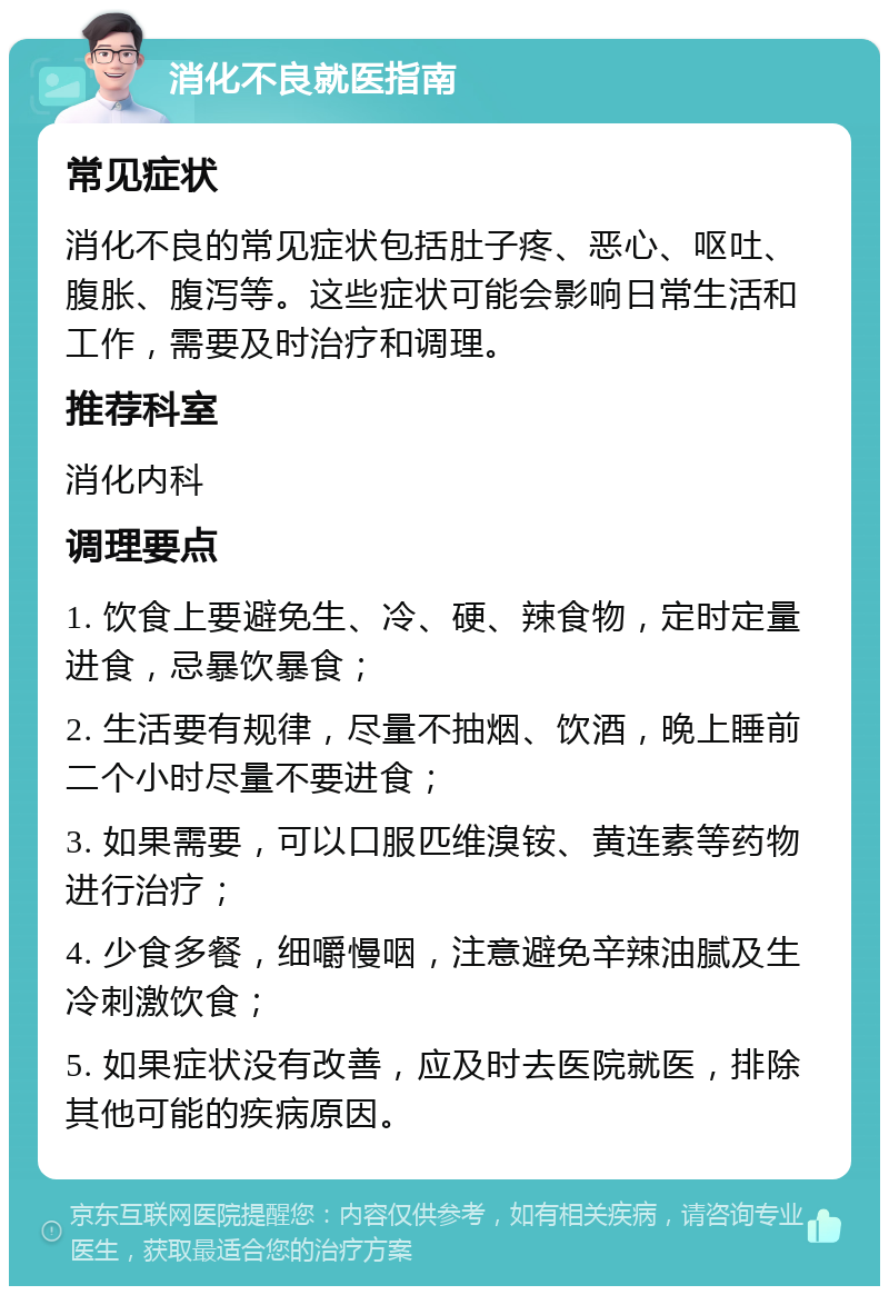 消化不良就医指南 常见症状 消化不良的常见症状包括肚子疼、恶心、呕吐、腹胀、腹泻等。这些症状可能会影响日常生活和工作，需要及时治疗和调理。 推荐科室 消化内科 调理要点 1. 饮食上要避免生、冷、硬、辣食物，定时定量进食，忌暴饮暴食； 2. 生活要有规律，尽量不抽烟、饮酒，晚上睡前二个小时尽量不要进食； 3. 如果需要，可以口服匹维溴铵、黄连素等药物进行治疗； 4. 少食多餐，细嚼慢咽，注意避免辛辣油腻及生冷刺激饮食； 5. 如果症状没有改善，应及时去医院就医，排除其他可能的疾病原因。