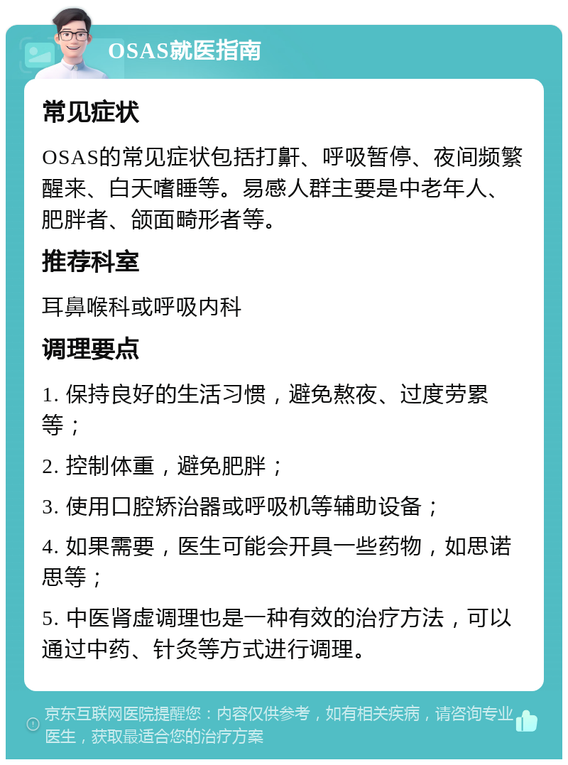 OSAS就医指南 常见症状 OSAS的常见症状包括打鼾、呼吸暂停、夜间频繁醒来、白天嗜睡等。易感人群主要是中老年人、肥胖者、颌面畸形者等。 推荐科室 耳鼻喉科或呼吸内科 调理要点 1. 保持良好的生活习惯，避免熬夜、过度劳累等； 2. 控制体重，避免肥胖； 3. 使用口腔矫治器或呼吸机等辅助设备； 4. 如果需要，医生可能会开具一些药物，如思诺思等； 5. 中医肾虚调理也是一种有效的治疗方法，可以通过中药、针灸等方式进行调理。