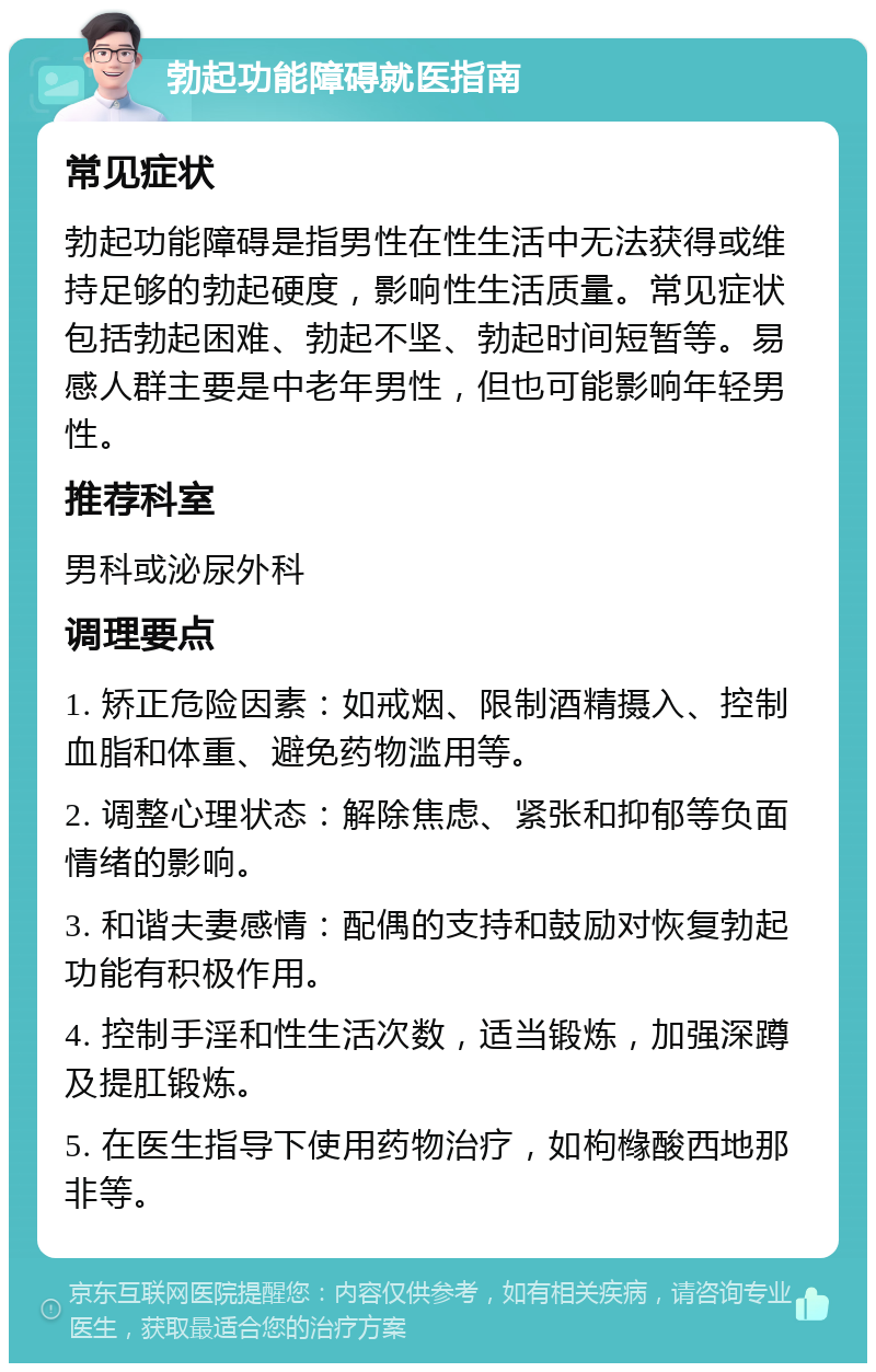 勃起功能障碍就医指南 常见症状 勃起功能障碍是指男性在性生活中无法获得或维持足够的勃起硬度，影响性生活质量。常见症状包括勃起困难、勃起不坚、勃起时间短暂等。易感人群主要是中老年男性，但也可能影响年轻男性。 推荐科室 男科或泌尿外科 调理要点 1. 矫正危险因素：如戒烟、限制酒精摄入、控制血脂和体重、避免药物滥用等。 2. 调整心理状态：解除焦虑、紧张和抑郁等负面情绪的影响。 3. 和谐夫妻感情：配偶的支持和鼓励对恢复勃起功能有积极作用。 4. 控制手淫和性生活次数，适当锻炼，加强深蹲及提肛锻炼。 5. 在医生指导下使用药物治疗，如枸橼酸西地那非等。