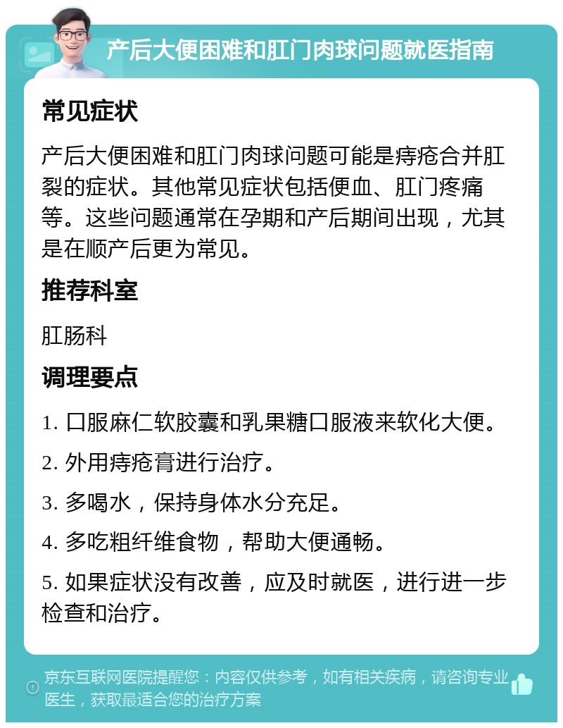 产后大便困难和肛门肉球问题就医指南 常见症状 产后大便困难和肛门肉球问题可能是痔疮合并肛裂的症状。其他常见症状包括便血、肛门疼痛等。这些问题通常在孕期和产后期间出现，尤其是在顺产后更为常见。 推荐科室 肛肠科 调理要点 1. 口服麻仁软胶囊和乳果糖口服液来软化大便。 2. 外用痔疮膏进行治疗。 3. 多喝水，保持身体水分充足。 4. 多吃粗纤维食物，帮助大便通畅。 5. 如果症状没有改善，应及时就医，进行进一步检查和治疗。