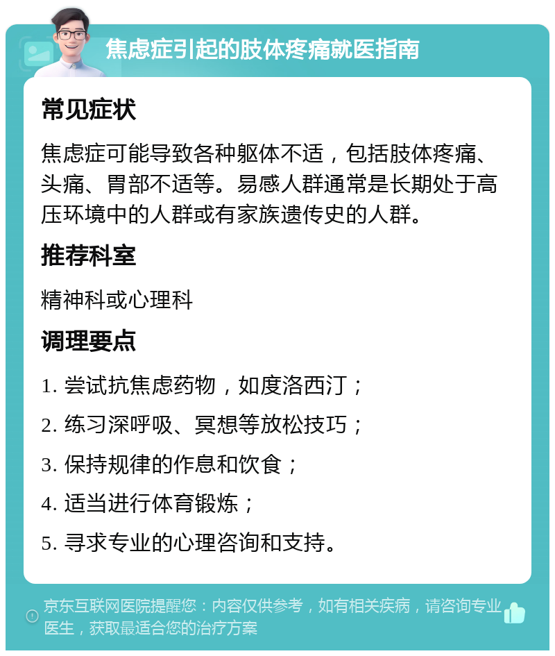 焦虑症引起的肢体疼痛就医指南 常见症状 焦虑症可能导致各种躯体不适，包括肢体疼痛、头痛、胃部不适等。易感人群通常是长期处于高压环境中的人群或有家族遗传史的人群。 推荐科室 精神科或心理科 调理要点 1. 尝试抗焦虑药物，如度洛西汀； 2. 练习深呼吸、冥想等放松技巧； 3. 保持规律的作息和饮食； 4. 适当进行体育锻炼； 5. 寻求专业的心理咨询和支持。