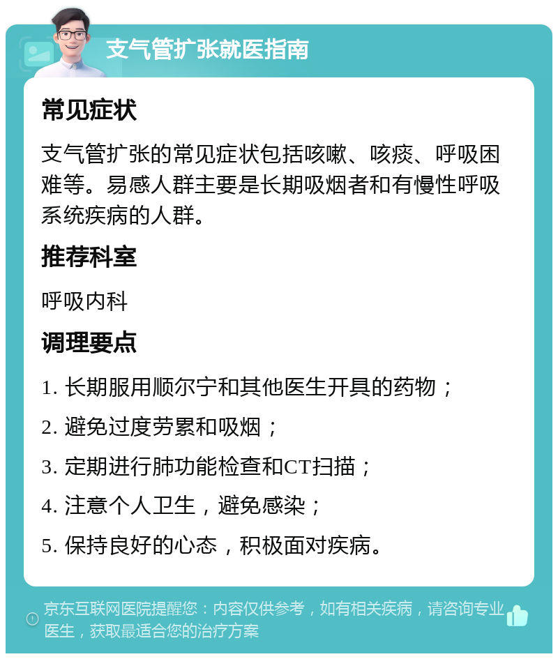 支气管扩张就医指南 常见症状 支气管扩张的常见症状包括咳嗽、咳痰、呼吸困难等。易感人群主要是长期吸烟者和有慢性呼吸系统疾病的人群。 推荐科室 呼吸内科 调理要点 1. 长期服用顺尔宁和其他医生开具的药物； 2. 避免过度劳累和吸烟； 3. 定期进行肺功能检查和CT扫描； 4. 注意个人卫生，避免感染； 5. 保持良好的心态，积极面对疾病。