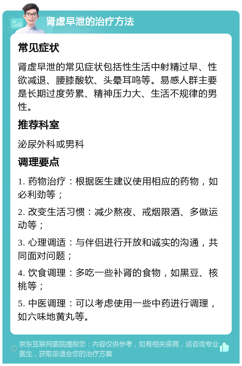 肾虚早泄的治疗方法 常见症状 肾虚早泄的常见症状包括性生活中射精过早、性欲减退、腰膝酸软、头晕耳鸣等。易感人群主要是长期过度劳累、精神压力大、生活不规律的男性。 推荐科室 泌尿外科或男科 调理要点 1. 药物治疗：根据医生建议使用相应的药物，如必利劲等； 2. 改变生活习惯：减少熬夜、戒烟限酒、多做运动等； 3. 心理调适：与伴侣进行开放和诚实的沟通，共同面对问题； 4. 饮食调理：多吃一些补肾的食物，如黑豆、核桃等； 5. 中医调理：可以考虑使用一些中药进行调理，如六味地黄丸等。