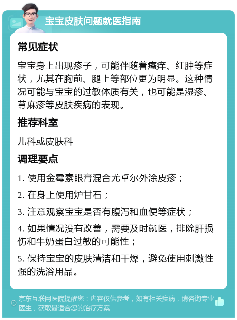 宝宝皮肤问题就医指南 常见症状 宝宝身上出现疹子，可能伴随着瘙痒、红肿等症状，尤其在胸前、腿上等部位更为明显。这种情况可能与宝宝的过敏体质有关，也可能是湿疹、荨麻疹等皮肤疾病的表现。 推荐科室 儿科或皮肤科 调理要点 1. 使用金霉素眼膏混合尤卓尔外涂皮疹； 2. 在身上使用炉甘石； 3. 注意观察宝宝是否有腹泻和血便等症状； 4. 如果情况没有改善，需要及时就医，排除肝损伤和牛奶蛋白过敏的可能性； 5. 保持宝宝的皮肤清洁和干燥，避免使用刺激性强的洗浴用品。