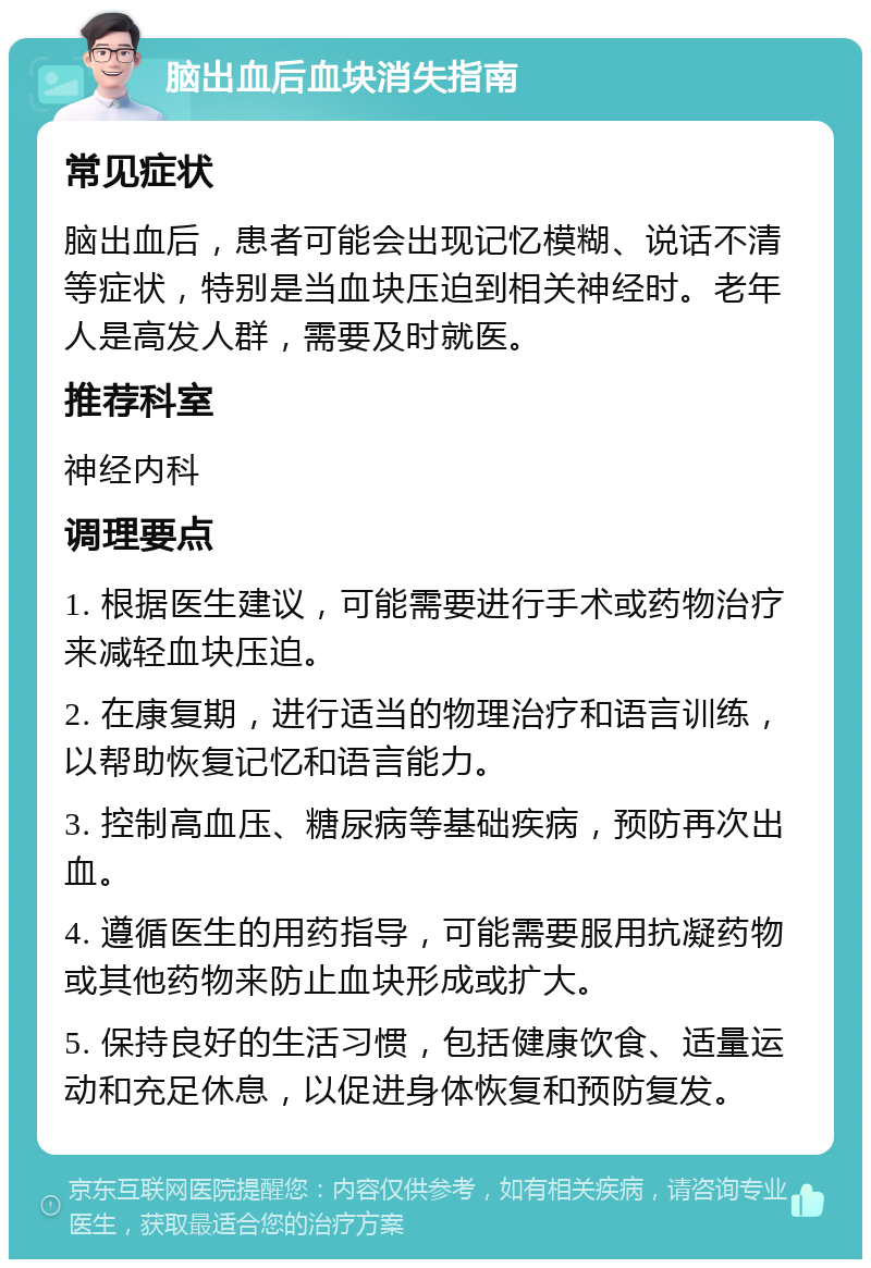 脑出血后血块消失指南 常见症状 脑出血后，患者可能会出现记忆模糊、说话不清等症状，特别是当血块压迫到相关神经时。老年人是高发人群，需要及时就医。 推荐科室 神经内科 调理要点 1. 根据医生建议，可能需要进行手术或药物治疗来减轻血块压迫。 2. 在康复期，进行适当的物理治疗和语言训练，以帮助恢复记忆和语言能力。 3. 控制高血压、糖尿病等基础疾病，预防再次出血。 4. 遵循医生的用药指导，可能需要服用抗凝药物或其他药物来防止血块形成或扩大。 5. 保持良好的生活习惯，包括健康饮食、适量运动和充足休息，以促进身体恢复和预防复发。