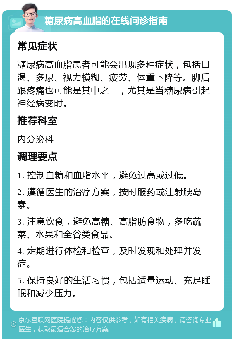 糖尿病高血脂的在线问诊指南 常见症状 糖尿病高血脂患者可能会出现多种症状，包括口渴、多尿、视力模糊、疲劳、体重下降等。脚后跟疼痛也可能是其中之一，尤其是当糖尿病引起神经病变时。 推荐科室 内分泌科 调理要点 1. 控制血糖和血脂水平，避免过高或过低。 2. 遵循医生的治疗方案，按时服药或注射胰岛素。 3. 注意饮食，避免高糖、高脂肪食物，多吃蔬菜、水果和全谷类食品。 4. 定期进行体检和检查，及时发现和处理并发症。 5. 保持良好的生活习惯，包括适量运动、充足睡眠和减少压力。