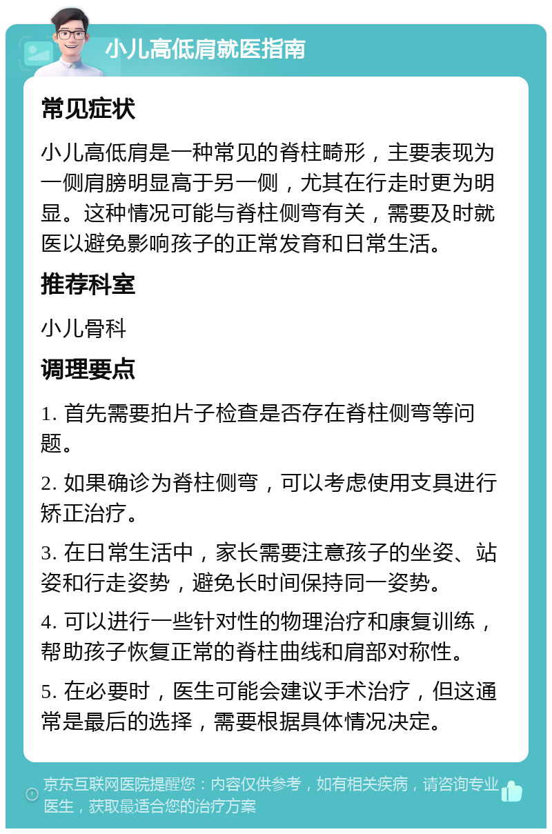 小儿高低肩就医指南 常见症状 小儿高低肩是一种常见的脊柱畸形，主要表现为一侧肩膀明显高于另一侧，尤其在行走时更为明显。这种情况可能与脊柱侧弯有关，需要及时就医以避免影响孩子的正常发育和日常生活。 推荐科室 小儿骨科 调理要点 1. 首先需要拍片子检查是否存在脊柱侧弯等问题。 2. 如果确诊为脊柱侧弯，可以考虑使用支具进行矫正治疗。 3. 在日常生活中，家长需要注意孩子的坐姿、站姿和行走姿势，避免长时间保持同一姿势。 4. 可以进行一些针对性的物理治疗和康复训练，帮助孩子恢复正常的脊柱曲线和肩部对称性。 5. 在必要时，医生可能会建议手术治疗，但这通常是最后的选择，需要根据具体情况决定。