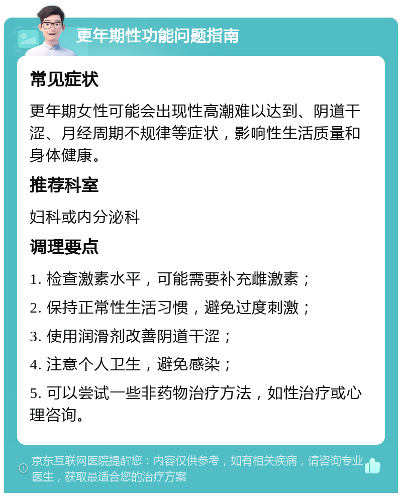 更年期性功能问题指南 常见症状 更年期女性可能会出现性高潮难以达到、阴道干涩、月经周期不规律等症状，影响性生活质量和身体健康。 推荐科室 妇科或内分泌科 调理要点 1. 检查激素水平，可能需要补充雌激素； 2. 保持正常性生活习惯，避免过度刺激； 3. 使用润滑剂改善阴道干涩； 4. 注意个人卫生，避免感染； 5. 可以尝试一些非药物治疗方法，如性治疗或心理咨询。