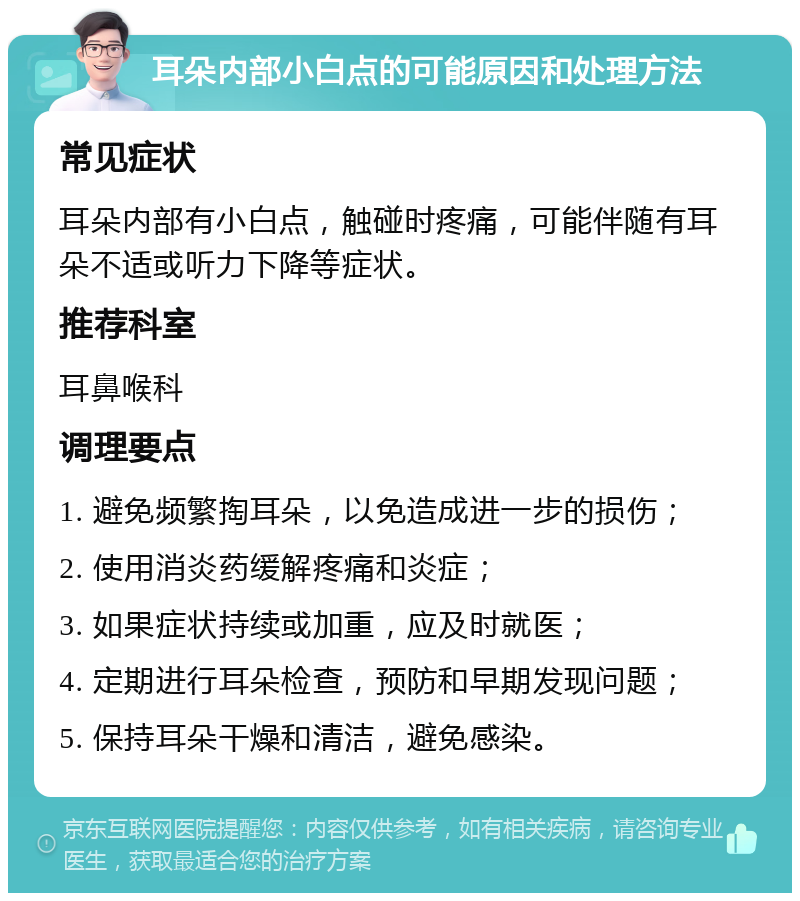 耳朵内部小白点的可能原因和处理方法 常见症状 耳朵内部有小白点，触碰时疼痛，可能伴随有耳朵不适或听力下降等症状。 推荐科室 耳鼻喉科 调理要点 1. 避免频繁掏耳朵，以免造成进一步的损伤； 2. 使用消炎药缓解疼痛和炎症； 3. 如果症状持续或加重，应及时就医； 4. 定期进行耳朵检查，预防和早期发现问题； 5. 保持耳朵干燥和清洁，避免感染。