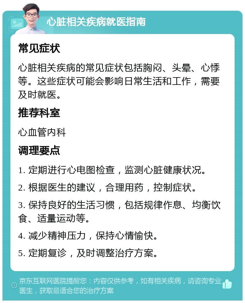 心脏相关疾病就医指南 常见症状 心脏相关疾病的常见症状包括胸闷、头晕、心悸等。这些症状可能会影响日常生活和工作，需要及时就医。 推荐科室 心血管内科 调理要点 1. 定期进行心电图检查，监测心脏健康状况。 2. 根据医生的建议，合理用药，控制症状。 3. 保持良好的生活习惯，包括规律作息、均衡饮食、适量运动等。 4. 减少精神压力，保持心情愉快。 5. 定期复诊，及时调整治疗方案。