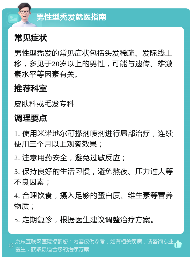 男性型秃发就医指南 常见症状 男性型秃发的常见症状包括头发稀疏、发际线上移，多见于20岁以上的男性，可能与遗传、雄激素水平等因素有关。 推荐科室 皮肤科或毛发专科 调理要点 1. 使用米诺地尔酊搽剂喷剂进行局部治疗，连续使用三个月以上观察效果； 2. 注意用药安全，避免过敏反应； 3. 保持良好的生活习惯，避免熬夜、压力过大等不良因素； 4. 合理饮食，摄入足够的蛋白质、维生素等营养物质； 5. 定期复诊，根据医生建议调整治疗方案。