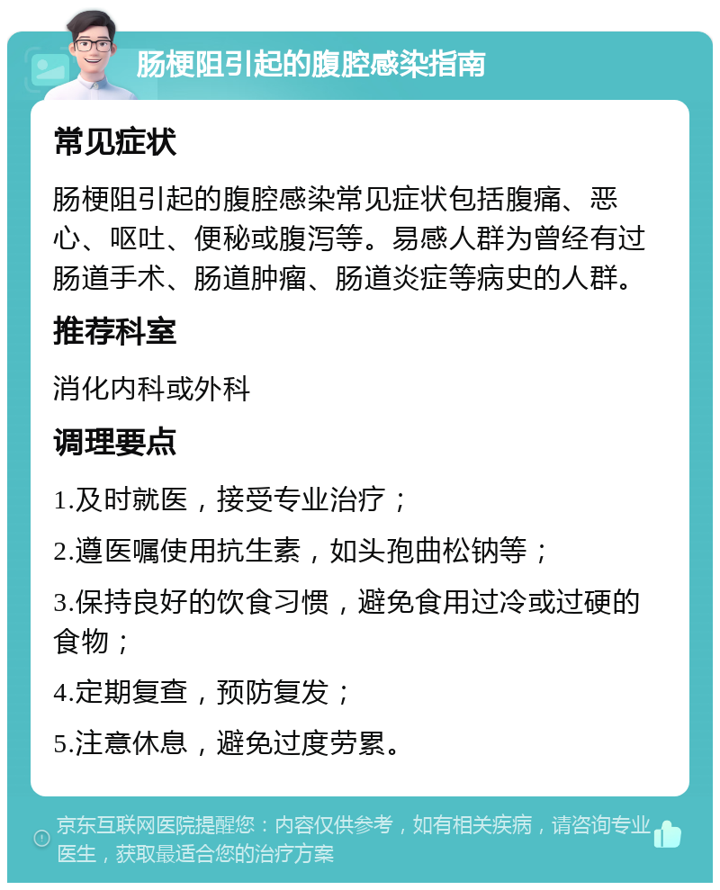 肠梗阻引起的腹腔感染指南 常见症状 肠梗阻引起的腹腔感染常见症状包括腹痛、恶心、呕吐、便秘或腹泻等。易感人群为曾经有过肠道手术、肠道肿瘤、肠道炎症等病史的人群。 推荐科室 消化内科或外科 调理要点 1.及时就医，接受专业治疗； 2.遵医嘱使用抗生素，如头孢曲松钠等； 3.保持良好的饮食习惯，避免食用过冷或过硬的食物； 4.定期复查，预防复发； 5.注意休息，避免过度劳累。