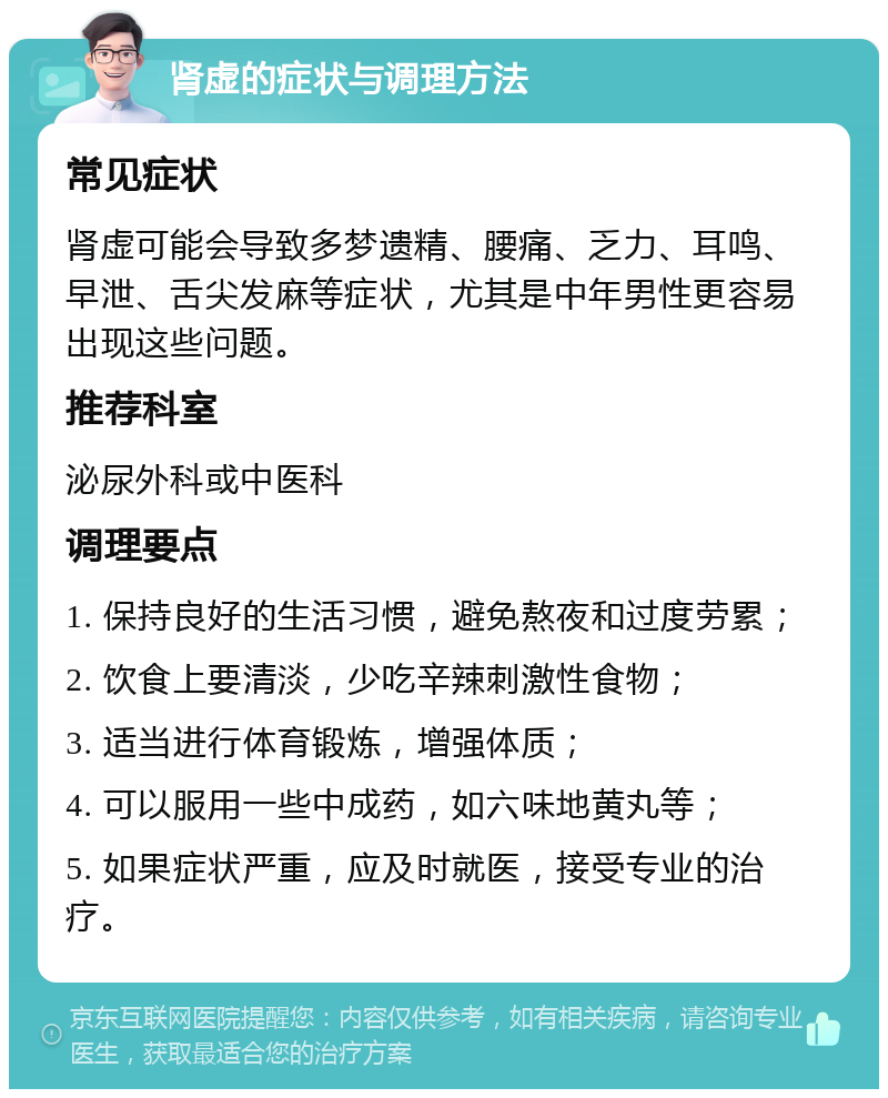 肾虚的症状与调理方法 常见症状 肾虚可能会导致多梦遗精、腰痛、乏力、耳鸣、早泄、舌尖发麻等症状，尤其是中年男性更容易出现这些问题。 推荐科室 泌尿外科或中医科 调理要点 1. 保持良好的生活习惯，避免熬夜和过度劳累； 2. 饮食上要清淡，少吃辛辣刺激性食物； 3. 适当进行体育锻炼，增强体质； 4. 可以服用一些中成药，如六味地黄丸等； 5. 如果症状严重，应及时就医，接受专业的治疗。