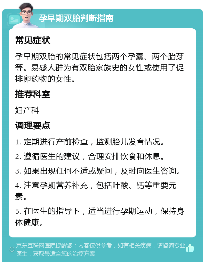 孕早期双胎判断指南 常见症状 孕早期双胎的常见症状包括两个孕囊、两个胎芽等。易感人群为有双胎家族史的女性或使用了促排卵药物的女性。 推荐科室 妇产科 调理要点 1. 定期进行产前检查，监测胎儿发育情况。 2. 遵循医生的建议，合理安排饮食和休息。 3. 如果出现任何不适或疑问，及时向医生咨询。 4. 注意孕期营养补充，包括叶酸、钙等重要元素。 5. 在医生的指导下，适当进行孕期运动，保持身体健康。