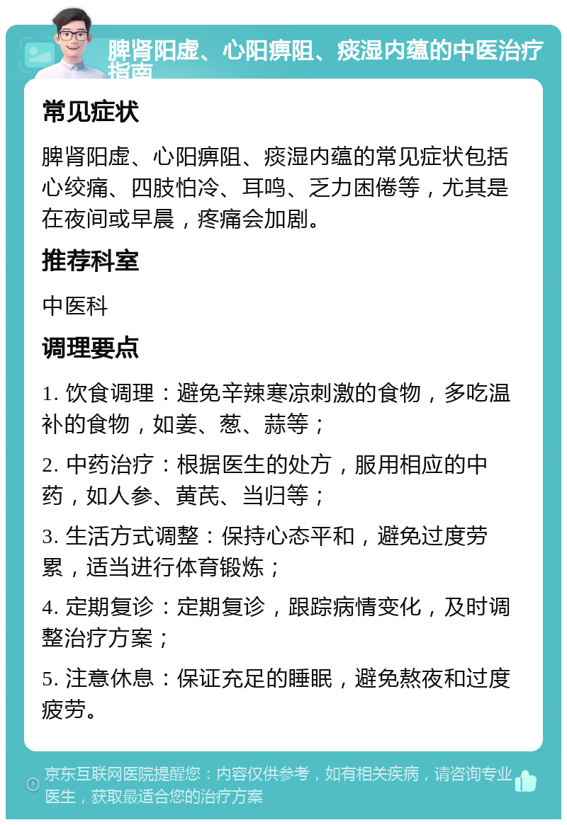 脾肾阳虚、心阳痹阻、痰湿内蕴的中医治疗指南 常见症状 脾肾阳虚、心阳痹阻、痰湿内蕴的常见症状包括心绞痛、四肢怕冷、耳鸣、乏力困倦等，尤其是在夜间或早晨，疼痛会加剧。 推荐科室 中医科 调理要点 1. 饮食调理：避免辛辣寒凉刺激的食物，多吃温补的食物，如姜、葱、蒜等； 2. 中药治疗：根据医生的处方，服用相应的中药，如人参、黄芪、当归等； 3. 生活方式调整：保持心态平和，避免过度劳累，适当进行体育锻炼； 4. 定期复诊：定期复诊，跟踪病情变化，及时调整治疗方案； 5. 注意休息：保证充足的睡眠，避免熬夜和过度疲劳。