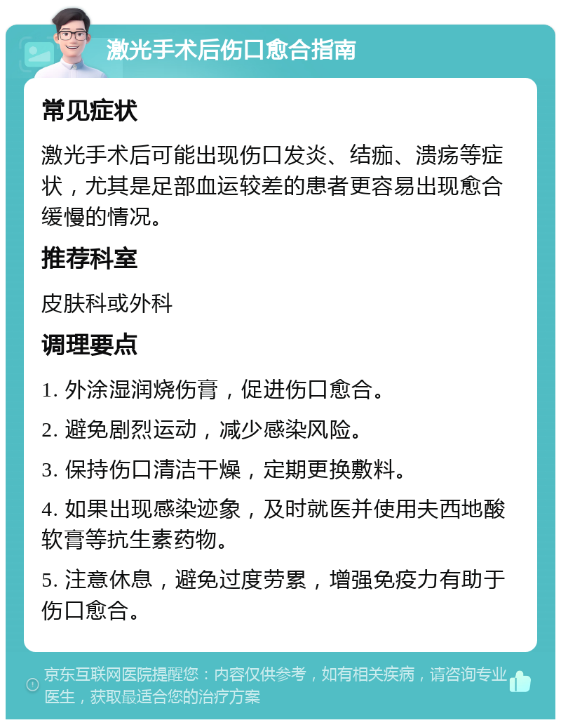 激光手术后伤口愈合指南 常见症状 激光手术后可能出现伤口发炎、结痂、溃疡等症状，尤其是足部血运较差的患者更容易出现愈合缓慢的情况。 推荐科室 皮肤科或外科 调理要点 1. 外涂湿润烧伤膏，促进伤口愈合。 2. 避免剧烈运动，减少感染风险。 3. 保持伤口清洁干燥，定期更换敷料。 4. 如果出现感染迹象，及时就医并使用夫西地酸软膏等抗生素药物。 5. 注意休息，避免过度劳累，增强免疫力有助于伤口愈合。