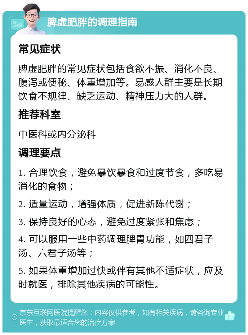 脾虚肥胖的调理指南 常见症状 脾虚肥胖的常见症状包括食欲不振、消化不良、腹泻或便秘、体重增加等。易感人群主要是长期饮食不规律、缺乏运动、精神压力大的人群。 推荐科室 中医科或内分泌科 调理要点 1. 合理饮食，避免暴饮暴食和过度节食，多吃易消化的食物； 2. 适量运动，增强体质，促进新陈代谢； 3. 保持良好的心态，避免过度紧张和焦虑； 4. 可以服用一些中药调理脾胃功能，如四君子汤、六君子汤等； 5. 如果体重增加过快或伴有其他不适症状，应及时就医，排除其他疾病的可能性。