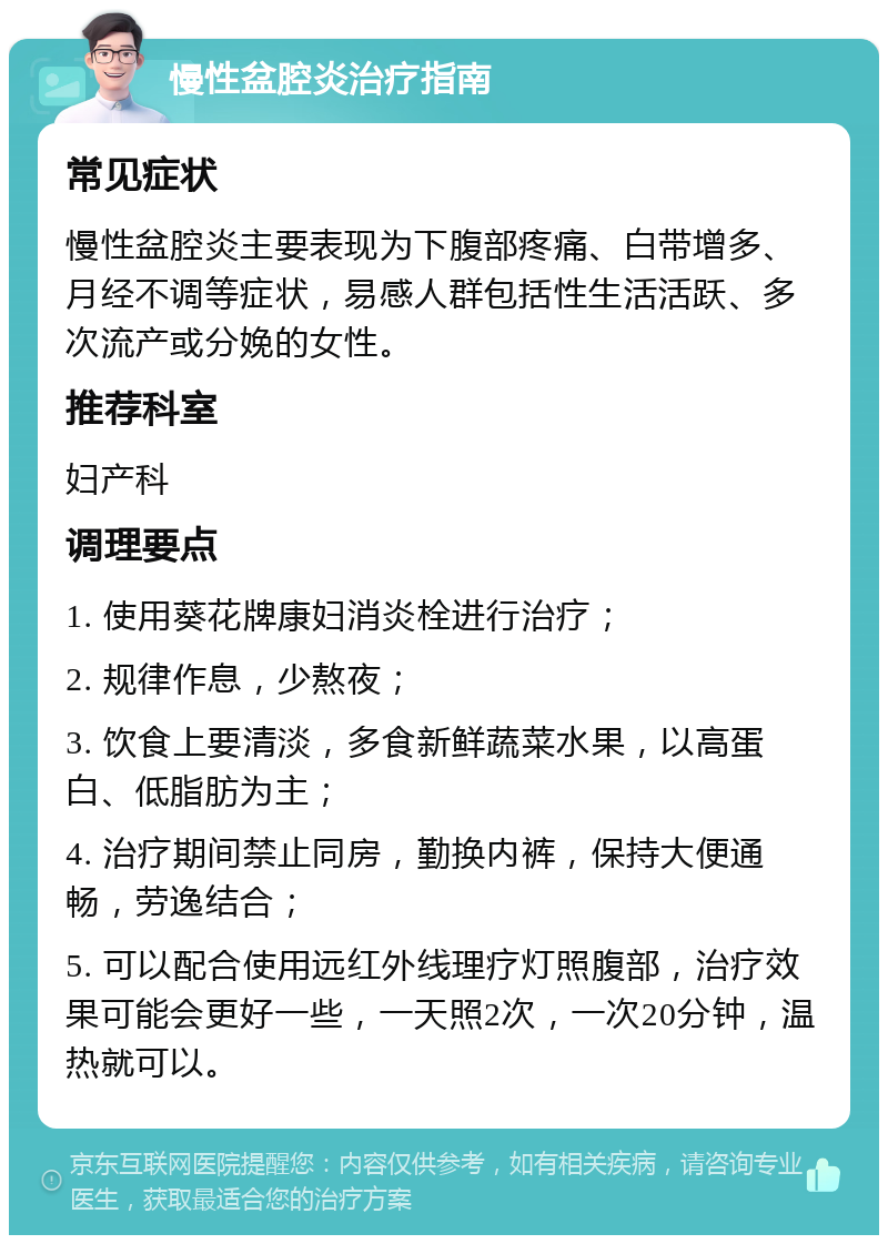 慢性盆腔炎治疗指南 常见症状 慢性盆腔炎主要表现为下腹部疼痛、白带增多、月经不调等症状，易感人群包括性生活活跃、多次流产或分娩的女性。 推荐科室 妇产科 调理要点 1. 使用葵花牌康妇消炎栓进行治疗； 2. 规律作息，少熬夜； 3. 饮食上要清淡，多食新鲜蔬菜水果，以高蛋白、低脂肪为主； 4. 治疗期间禁止同房，勤换内裤，保持大便通畅，劳逸结合； 5. 可以配合使用远红外线理疗灯照腹部，治疗效果可能会更好一些，一天照2次，一次20分钟，温热就可以。